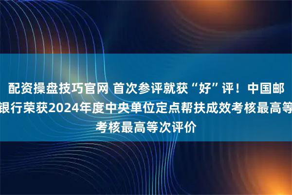 配资操盘技巧官网 首次参评就获“好”评！中国邮政储蓄银行荣获2024年度中央单位定点帮扶成效考核最高等次评价