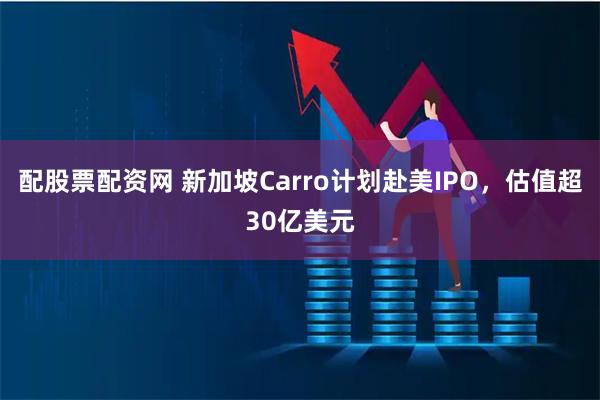 配股票配资网 新加坡Carro计划赴美IPO，估值超30亿美元