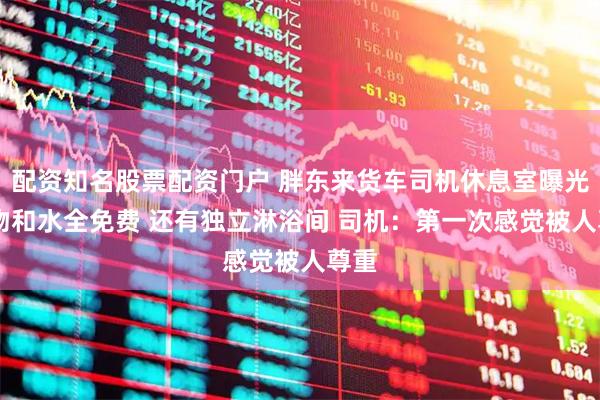 配资知名股票配资门户 胖东来货车司机休息室曝光 食物和水全免费 还有独立淋浴间 司机：第一次感觉被人尊重