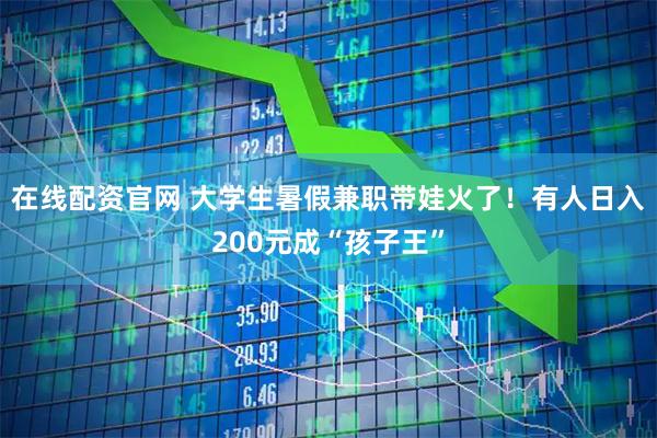 在线配资官网 大学生暑假兼职带娃火了！有人日入200元成“孩子王”