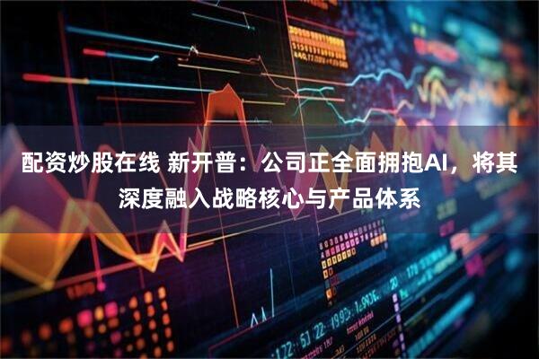 配资炒股在线 新开普：公司正全面拥抱AI，将其深度融入战略核心与产品体系