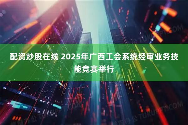 配资炒股在线 2025年广西工会系统经审业务技能竞赛举行