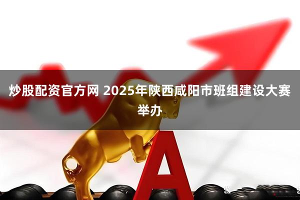炒股配资官方网 2025年陕西咸阳市班组建设大赛举办