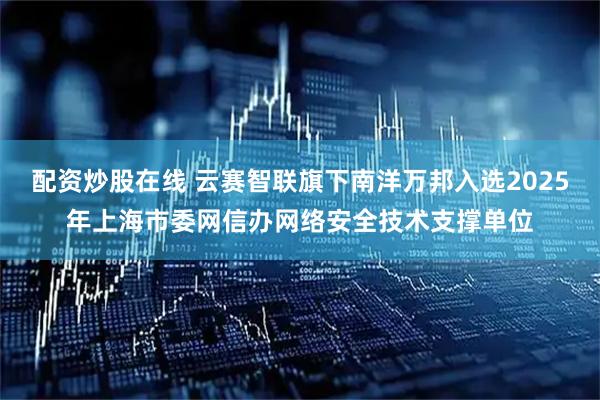 配资炒股在线 云赛智联旗下南洋万邦入选2025年上海市委网信办网络安全技术支撑单位