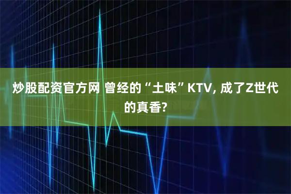 炒股配资官方网 曾经的“土味”KTV, 成了Z世代的真香?