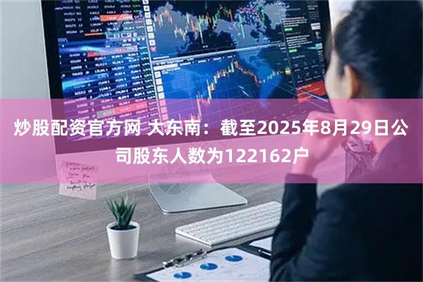 炒股配资官方网 大东南：截至2025年8月29日公司股东人数为122162户