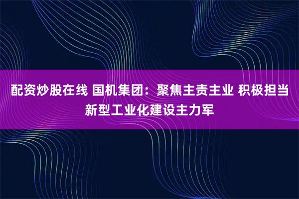 配资炒股在线 国机集团：聚焦主责主业 积极担当新型工业化建设主力军