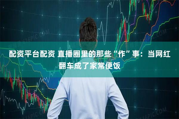 配资平台配资 直播圈里的那些“作”事：当网红翻车成了家常便饭