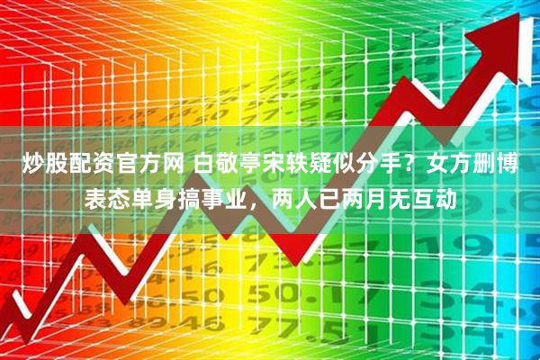 炒股配资官方网 白敬亭宋轶疑似分手？女方删博表态单身搞事业，两人已两月无互动