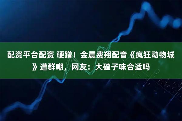 配资平台配资 硬蹭！金晨费翔配音《疯狂动物城》遭群嘲，网友：大碴子味合适吗