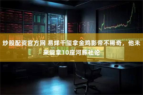 炒股配资官方网 易烊千玺拿金鸡影帝不稀奇，他未来能拿10座河豚社论