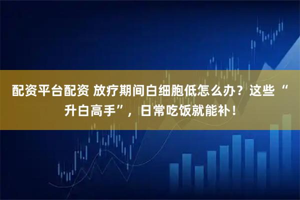 配资平台配资 放疗期间白细胞低怎么办？这些 “升白高手”，日常吃饭就能补！