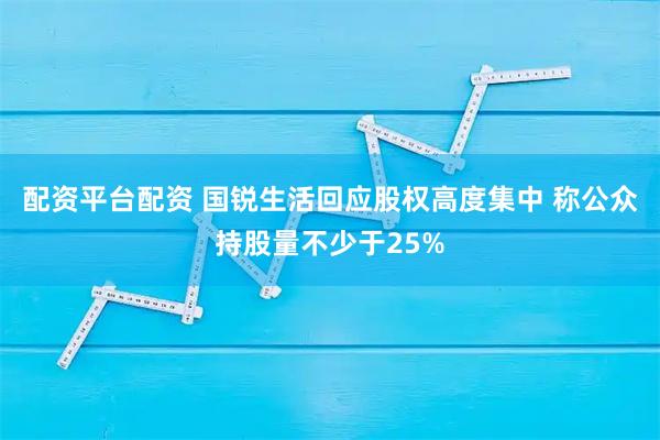 配资平台配资 国锐生活回应股权高度集中 称公众持股量不少于25%