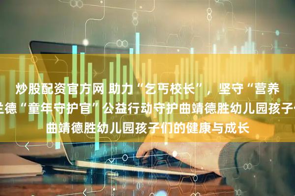 炒股配资官方网 助力“乞丐校长”，坚守“营养普惠”——诺特兰德“童年守护官”公益行动守护曲靖德胜幼儿园孩子们的健康与成长