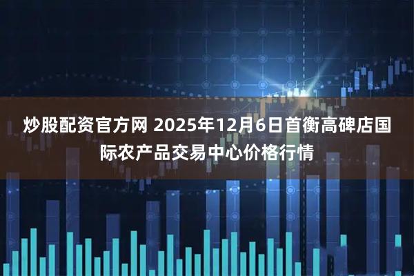 炒股配资官方网 2025年12月6日首衡高碑店国际农产品交易中心价格行情