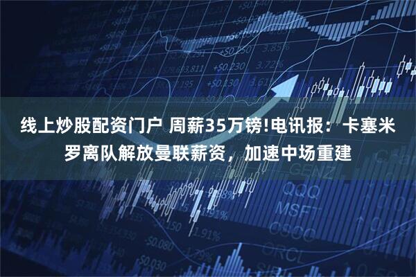 线上炒股配资门户 周薪35万镑!电讯报：卡塞米罗离队解放曼联薪资，加速中场重建