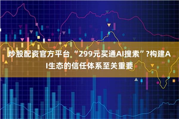 炒股配资官方平台 “299元买通AI搜索”?构建AI生态的信任体系至关重要