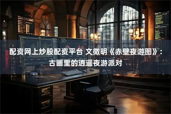 配资网上炒股配资平台 文徵明《赤壁夜游图》：古画里的逍遥夜游派对