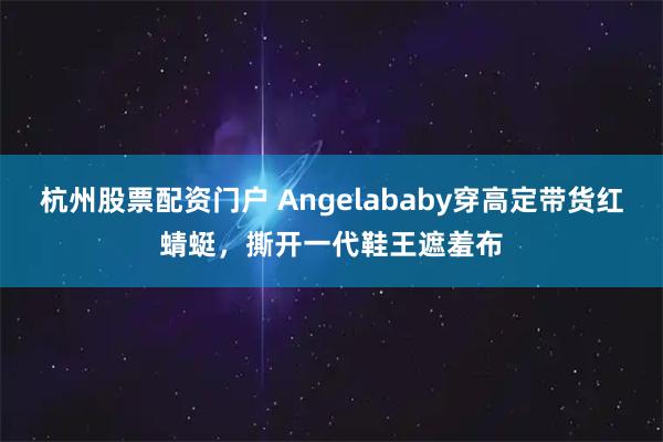 杭州股票配资门户 Angelababy穿高定带货红蜻蜓，撕开一代鞋王遮羞布