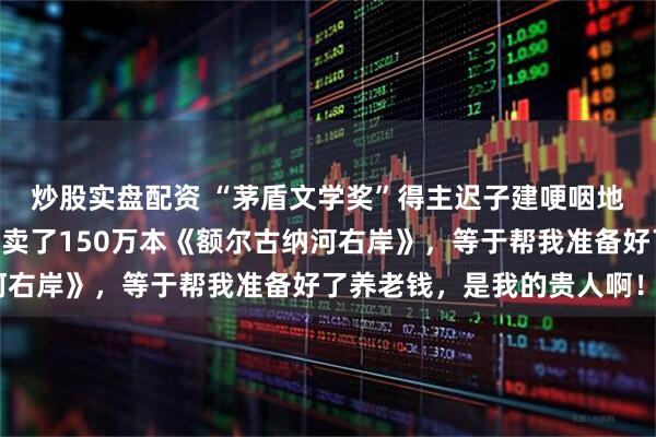 炒股实盘配资 “茅盾文学奖”得主迟子建哽咽地对董宇辉说：“你帮我卖了150万本《额尔古纳河右岸》，等于帮我准备好了养老钱，是我的贵人啊！”