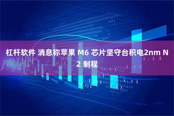 杠杆软件 消息称苹果 M6 芯片坚守台积电2nm N2 制程