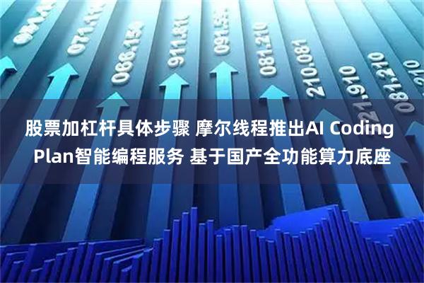 股票加杠杆具体步骤 摩尔线程推出AI Coding Plan智能编程服务 基于国产全功能算力底座