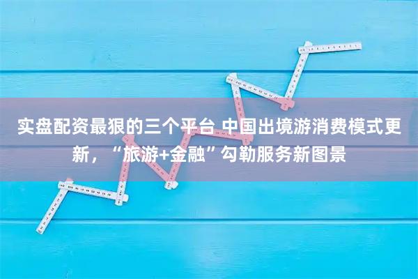 实盘配资最狠的三个平台 中国出境游消费模式更新，“旅游+金融”勾勒服务新图景