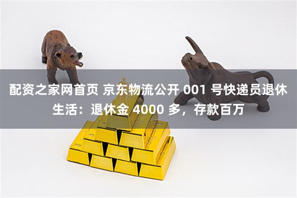 配资之家网首页 京东物流公开 001 号快递员退休生活：退休金 4000 多，存款百万