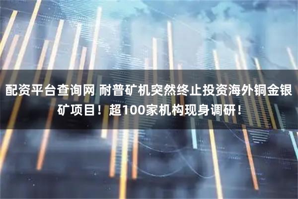 配资平台查询网 耐普矿机突然终止投资海外铜金银矿项目！超100家机构现身调研！