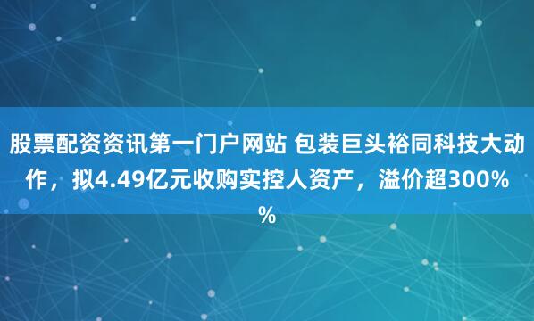 股票配资资讯第一门户网站 包装巨头裕同科技大动作，拟4.49亿元收购实控人资产，溢价超300%