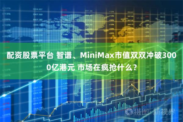 配资股票平台 智谱、MiniMax市值双双冲破3000亿港元 市场在疯抢什么？