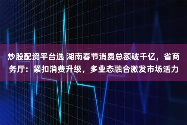 炒股配资平台选 湖南春节消费总额破千亿，省商务厅：紧扣消费升级，多业态融合激发市场活力