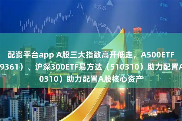 配资平台app A股三大指数高开低走，A500ETF易方达（159361）、沪深300ETF易方达（510310）助力配置A股核心资产