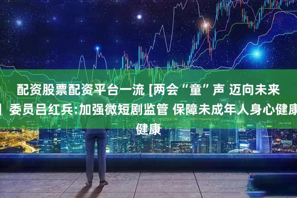 配资股票配资平台一流 [两会“童”声 迈向未来】委员吕红兵:加强微短剧监管 保障未成年人身心健康