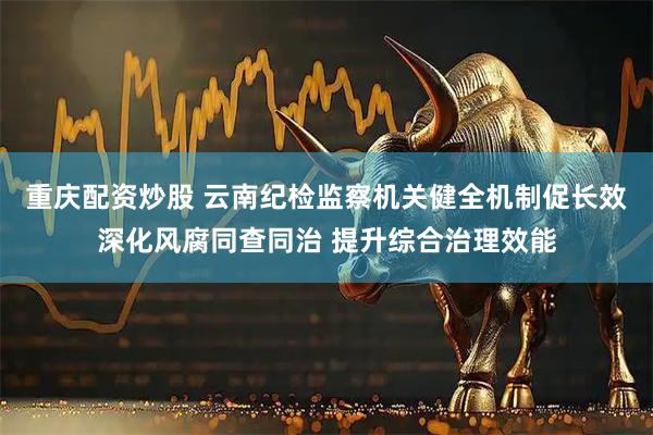 重庆配资炒股 云南纪检监察机关健全机制促长效深化风腐同查同治 提升综合治理效能