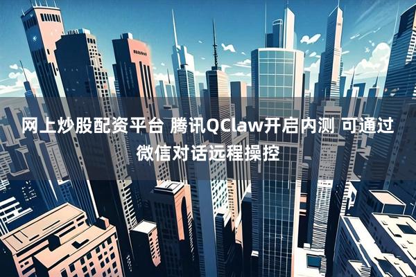 网上炒股配资平台 腾讯QClaw开启内测 可通过微信对话远程操控