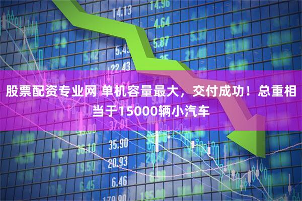 股票配资专业网 单机容量最大，交付成功！总重相当于15000辆小汽车