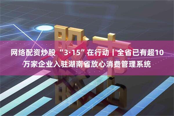 网络配资炒股 “3·15”在行动丨全省已有超10万家企业入驻湖南省放心消费管理系统