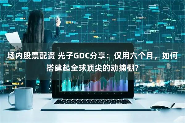 场内股票配资 光子GDC分享：仅用六个月，如何搭建起全球顶尖的动捕棚？