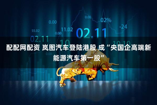 配配网配资 岚图汽车登陆港股 成“央国企高端新能源汽车第一股”