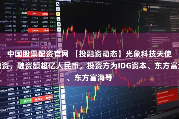 中国股票配资官网 【投融资动态】光象科技天使轮融资，融资额超亿人民币，投资方为IDG资本、东方富海等