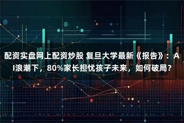 配资实盘网上配资炒股 复旦大学最新《报告》：AI浪潮下，80%家长担忧孩子未来，如何破局？