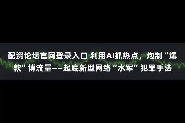配资论坛官网登录入口 利用AI抓热点，炮制“爆款”博流量——起底新型网络“水军”犯罪手法