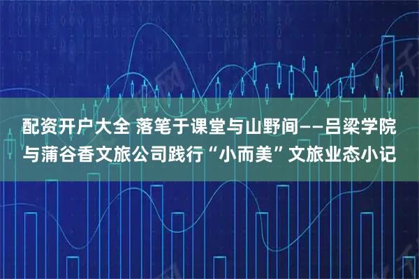配资开户大全 落笔于课堂与山野间——吕梁学院与蒲谷香文旅公司践行“小而美”文旅业态小记
