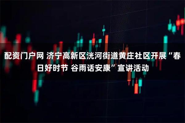 配资门户网 济宁高新区洸河街道黄庄社区开展“春日好时节 谷雨话安康”宣讲活动
