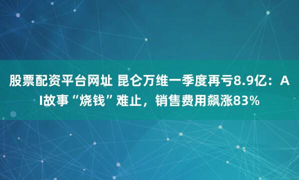 股票配资平台网址 昆仑万维一季度再亏8.9亿：AI故事“烧钱”难止，销售费用飙涨83%