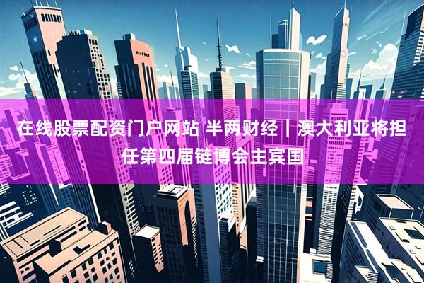 在线股票配资门户网站 半两财经｜澳大利亚将担任第四届链博会主宾国