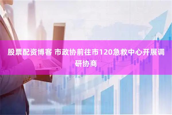 股票配资博客 市政协前往市120急救中心开展调研协商