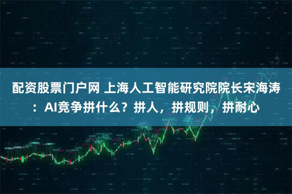 配资股票门户网 上海人工智能研究院院长宋海涛：AI竞争拼什么？拼人，拼规则，拼耐心