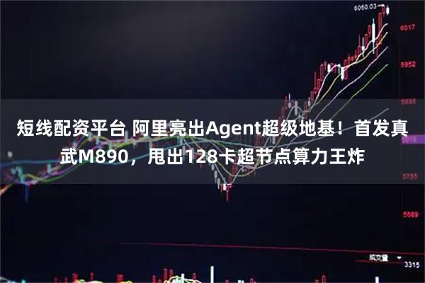 短线配资平台 阿里亮出Agent超级地基！首发真武M890，甩出128卡超节点算力王炸